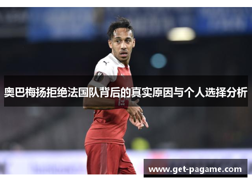 奥巴梅扬拒绝法国队背后的真实原因与个人选择分析 奥巴梅扬拒绝法国队背后的真实原因与个人选择分析