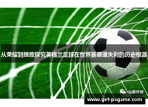 从荣耀到挫败探究英格兰足球在世界赛屡遭失利的历史根源