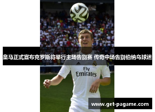 皇马正式宣布克罗斯将举行主场告别赛 传奇中场告别伯纳乌球迷